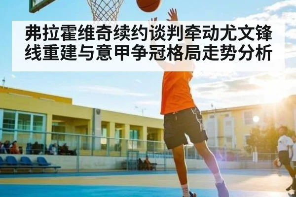 弗拉霍维奇续约谈判牵动尤文锋线重建与意甲争冠格局走势分析