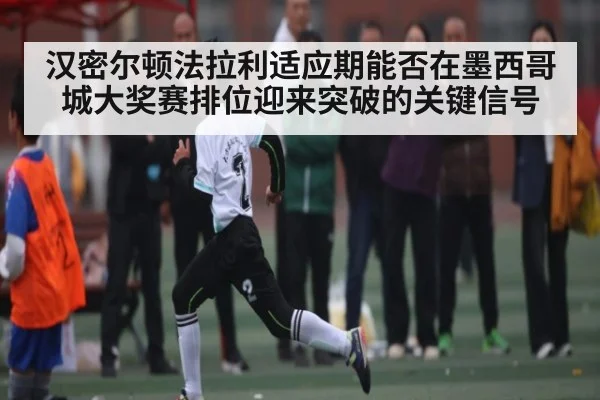 汉密尔顿法拉利适应期能否在墨西哥城大奖赛排位迎来突破的关键信号